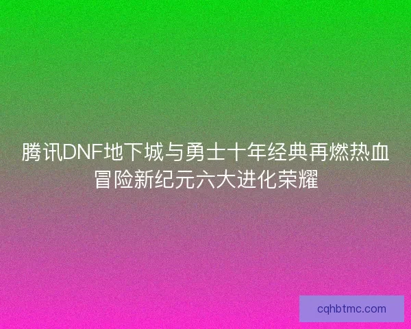 腾讯DNF地下城与勇士十年经典再燃热血冒险新纪元六大进化荣耀