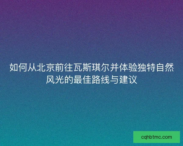 如何从北京前往瓦斯琪尔并体验独特自然风光的最佳路线与建议