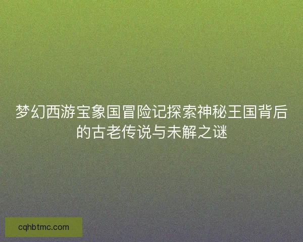 梦幻西游宝象国冒险记探索神秘王国背后的古老传说与未解之谜
