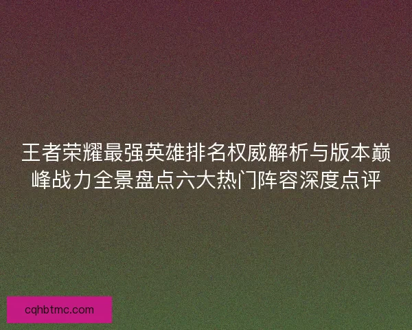 王者荣耀最强英雄排名权威解析与版本巅峰战力全景盘点六大热门阵容深度点评