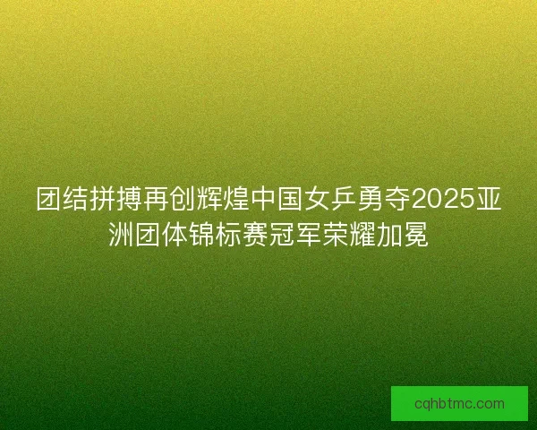 团结拼搏再创辉煌中国女乒勇夺2025亚洲团体锦标赛冠军荣耀加冕